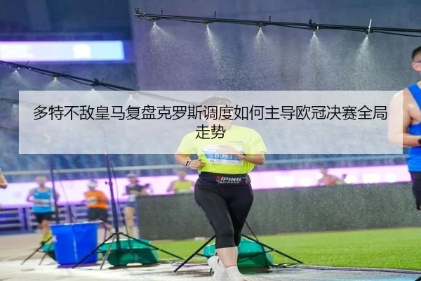 多特不敌皇马复盘克罗斯调度如何主导欧冠决赛全局走势