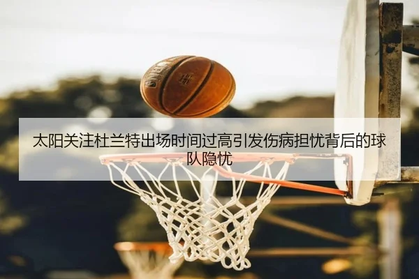 太阳关注杜兰特出场时间过高引发伤病担忧背后的球队隐忧
