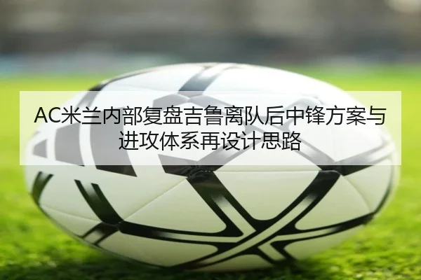 AC米兰内部复盘吉鲁离队后中锋方案与进攻体系再设计思路