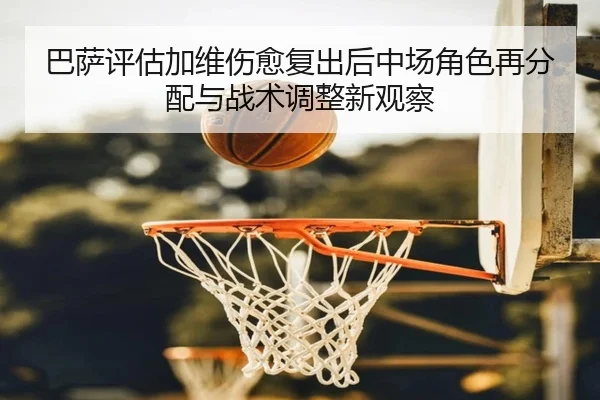 巴萨评估加维伤愈复出后中场角色再分配与战术调整新观察
