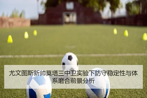 尤文图斯新帅莫塔三中卫实验下防守稳定性与体系磨合前景分析