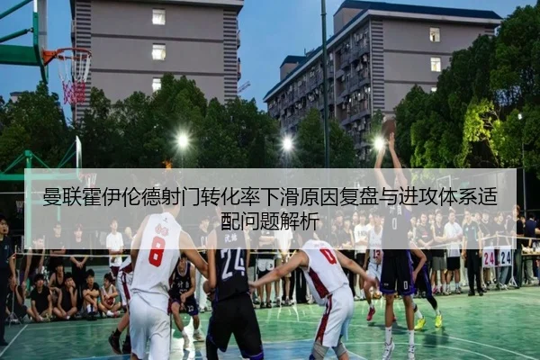 曼联霍伊伦德射门转化率下滑原因复盘与进攻体系适配问题解析
