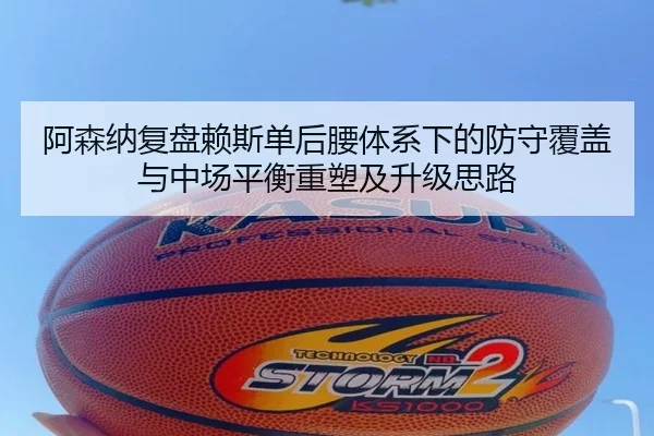 阿森纳复盘赖斯单后腰体系下的防守覆盖与中场平衡重塑及升级思路