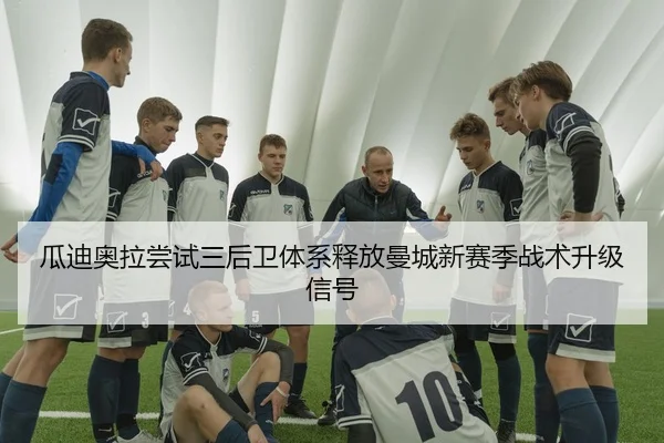 瓜迪奥拉尝试三后卫体系释放曼城新赛季战术升级信号