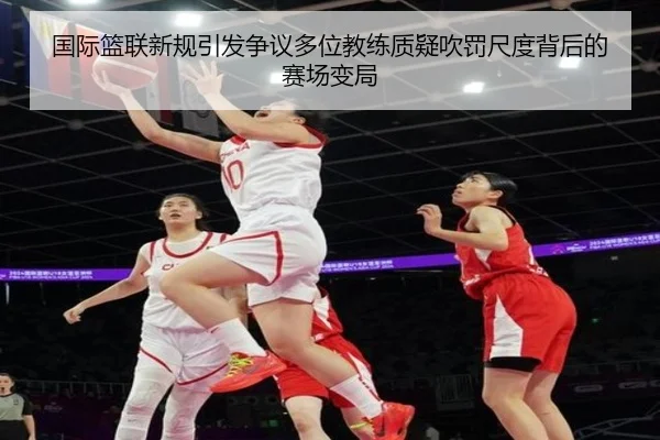 国际篮联新规引发争议多位教练质疑吹罚尺度背后的赛场变局