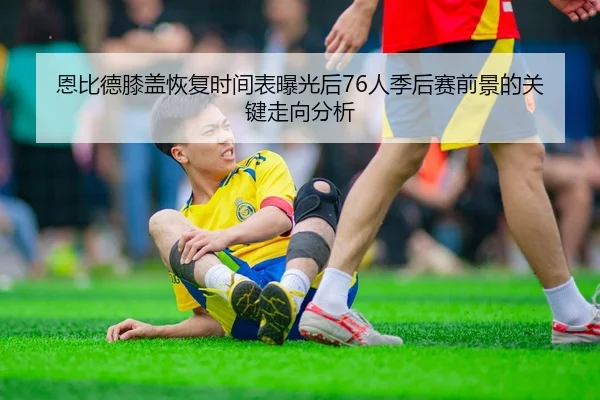 恩比德膝盖恢复时间表曝光后76人季后赛前景的关键走向分析