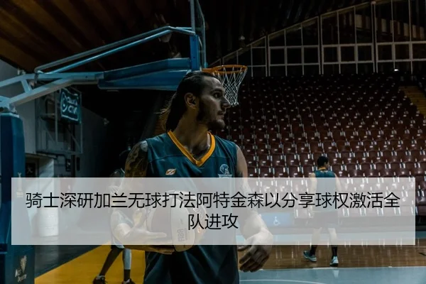 骑士深研加兰无球打法阿特金森以分享球权激活全队进攻